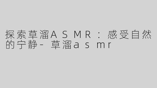 探索草溜ASMR：感受自然的宁静-草溜asmr