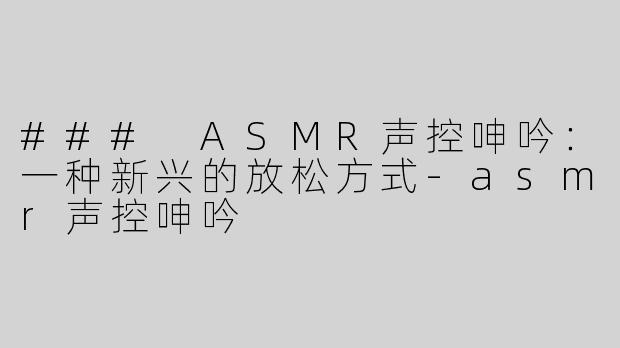 ### ASMR声控呻吟：一种新兴的放松方式-asmr声控呻吟