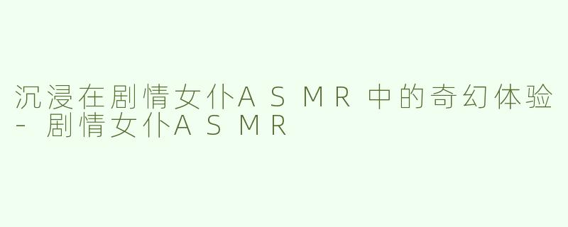 沉浸在剧情女仆ASMR中的奇幻体验-剧情女仆ASMR