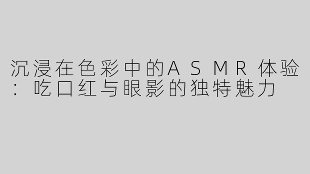 沉浸在色彩中的ASMR体验：吃口红与眼影的独特魅力