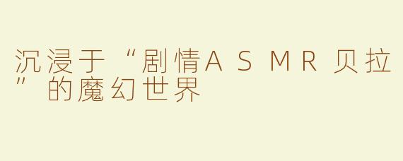 沉浸于“剧情ASMR贝拉”的魔幻世界