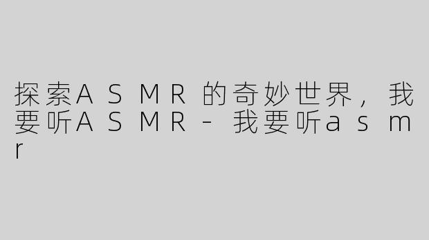 探索ASMR的奇妙世界，我要听ASMR-我要听asmr