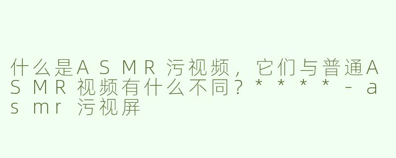 什么是ASMR污视频，它们与普通ASMR视频有什么不同？****