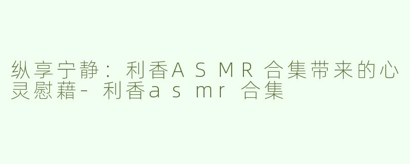 纵享宁静：利香ASMR合集带来的心灵慰藉-利香asmr合集