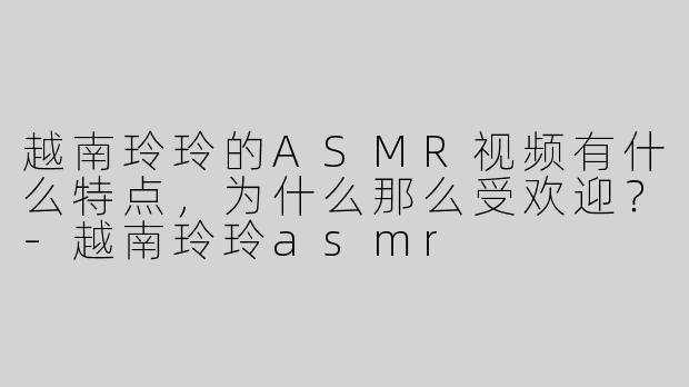 越南玲玲的ASMR视频有什么特点，为什么那么受欢迎？