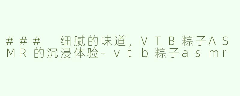 ### 细腻的味道，VTB粽子ASMR的沉浸体验-vtb粽子asmr