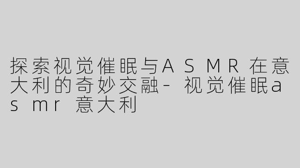 探索视觉催眠与ASMR在意大利的奇妙交融-视觉催眠asmr意大利