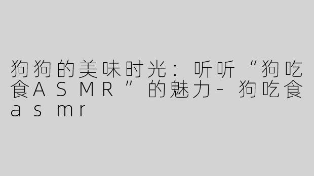 狗狗的美味时光：听听“狗吃食ASMR”的魅力-狗吃食asmr