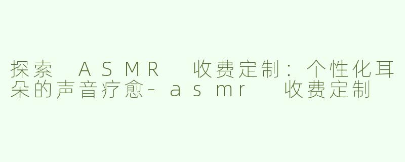 探索 ASMR 收费定制：个性化耳朵的声音疗愈