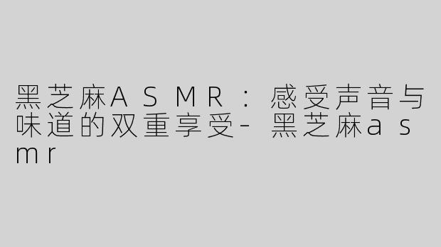 黑芝麻ASMR：感受声音与味道的双重享受-黑芝麻asmr