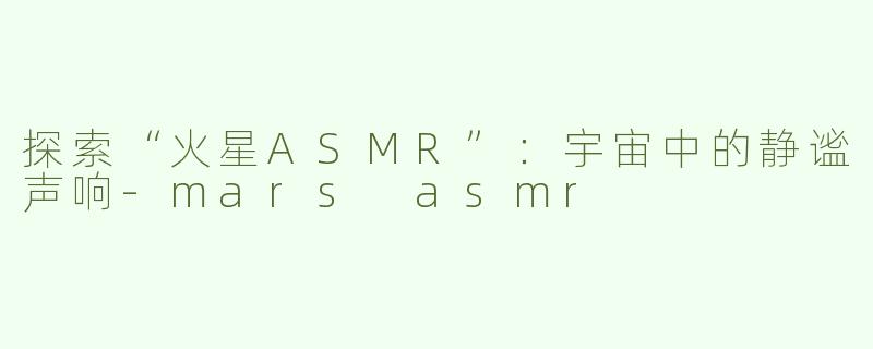 探索“火星ASMR”：宇宙中的静谧声响-mars asmr