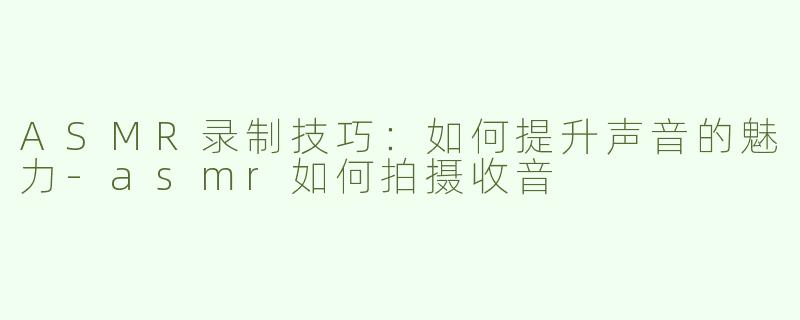 ASMR录制技巧：如何提升声音的魅力-asmr如何拍摄收音