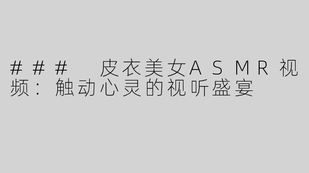 ### 皮衣美女ASMR视频：触动心灵的视听盛宴