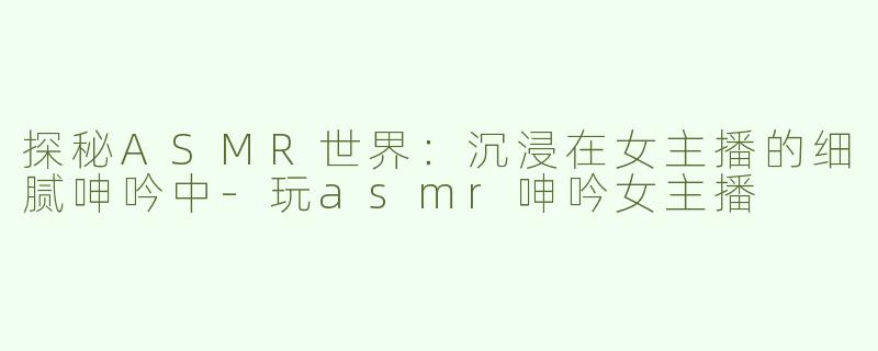 探秘ASMR世界：沉浸在女主播的细腻呻吟中-玩asmr呻吟女主播