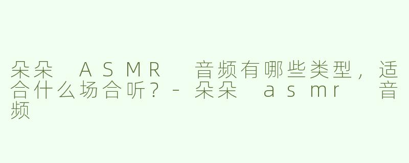 朵朵 ASMR 音频有哪些类型，适合什么场合听？