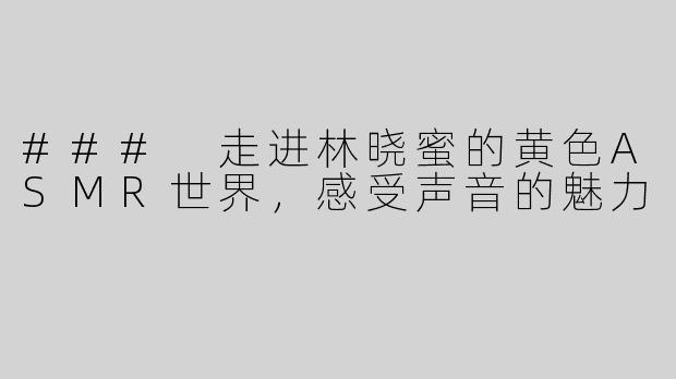 ### 走进林晓蜜的黄色ASMR世界，感受声音的魅力