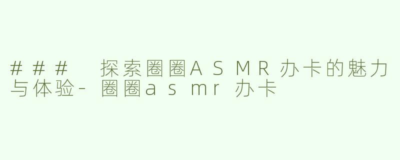 ### 探索圈圈ASMR办卡的魅力与体验-圈圈asmr办卡