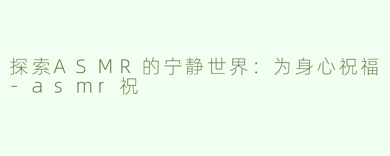 探索ASMR的宁静世界：为身心祝福-asmr祝