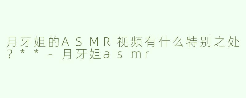 月牙姐的ASMR视频有什么特别之处？**-月牙姐asmr