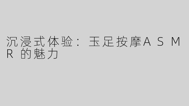沉浸式体验：玉足按摩ASMR的魅力