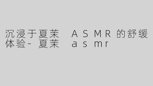 沉浸于夏茉 ASMR的舒缓体验-夏茉 asmr