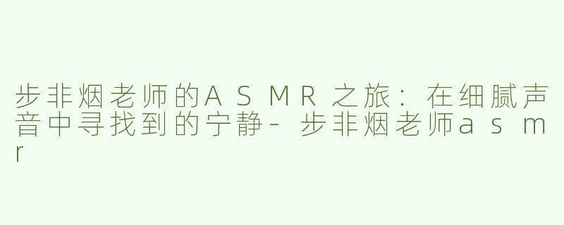 步非烟老师的ASMR之旅：在细腻声音中寻找到的宁静-步非烟老师asmr