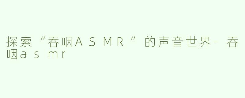 探索“吞咽ASMR”的声音世界-吞咽asmr