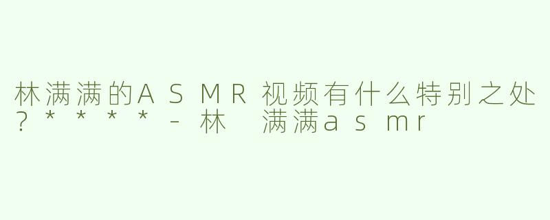 林满满的ASMR视频有什么特别之处？****