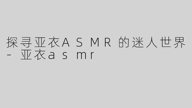 探寻亚衣ASMR的迷人世界-亚衣asmr