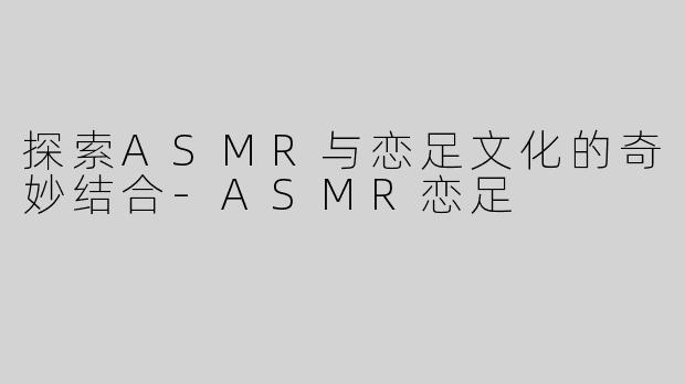 探索ASMR与恋足文化的奇妙结合-ASMR恋足