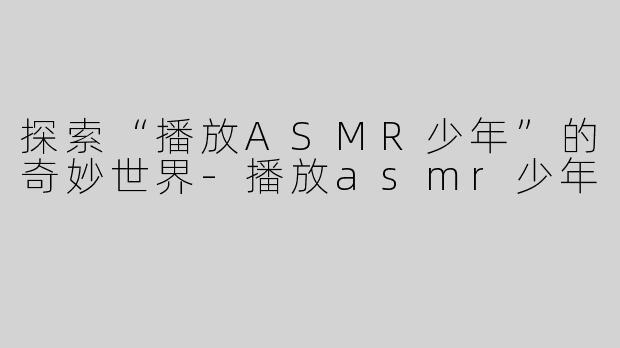 探索“播放ASMR少年”的奇妙世界-播放asmr少年