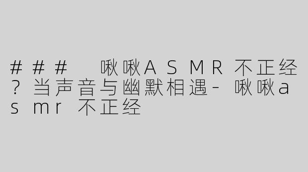 ### 啾啾ASMR不正经？当声音与幽默相遇-啾啾asmr不正经