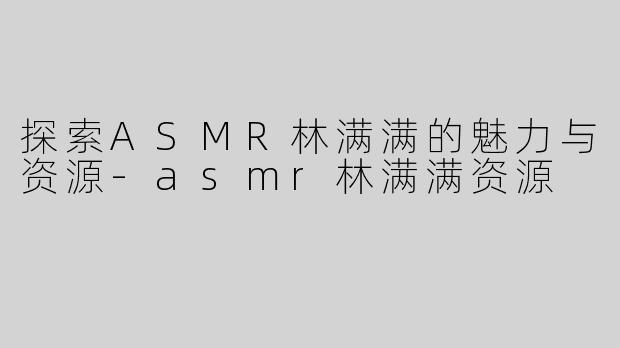 探索ASMR林满满的魅力与资源-asmr林满满资源