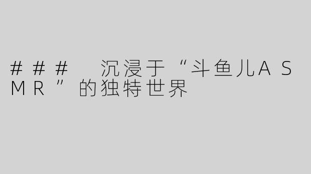 ### 沉浸于“斗鱼儿ASMR”的独特世界
