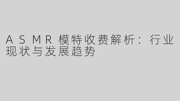 ASMR模特收费解析：行业现状与发展趋势