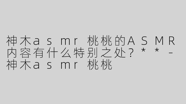 神木asmr桃桃的ASMR内容有什么特别之处？**
