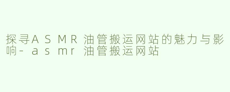 探寻ASMR油管搬运网站的魅力与影响-asmr油管搬运网站