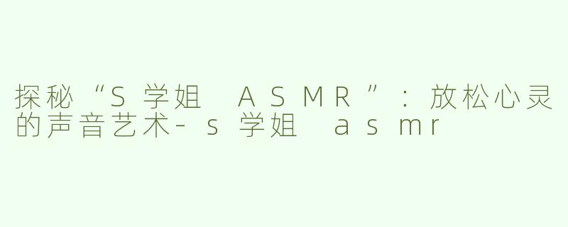 探秘“S学姐 ASMR”：放松心灵的声音艺术-s学姐 asmr