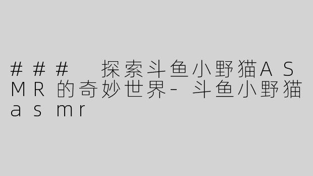 ### 探索斗鱼小野猫ASMR的奇妙世界-斗鱼小野猫asmr