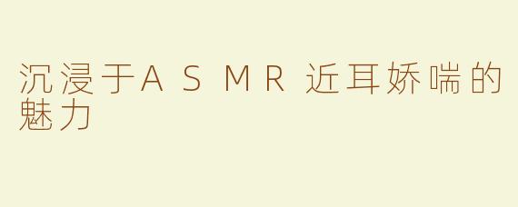 沉浸于ASMR近耳娇喘的魅力