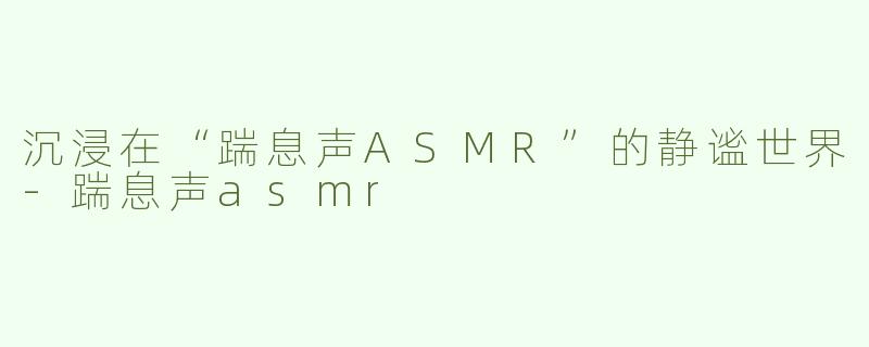 沉浸在“踹息声ASMR”的静谧世界-踹息声asmr