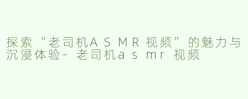 探索“老司机ASMR视频”的魅力与沉浸体验-老司机asmr视频