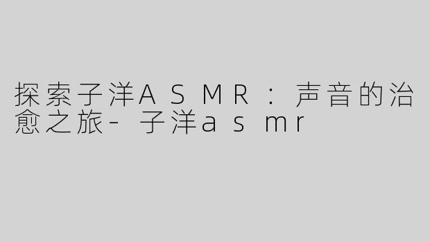 探索子洋ASMR：声音的治愈之旅-子洋asmr