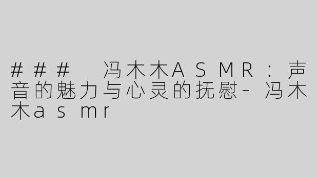 ### 冯木木ASMR：声音的魅力与心灵的抚慰-冯木木asmr