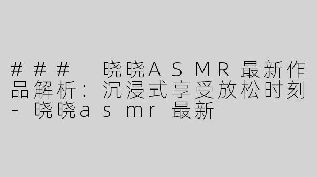 ### 晓晓ASMR最新作品解析：沉浸式享受放松时刻-晓晓asmr最新
