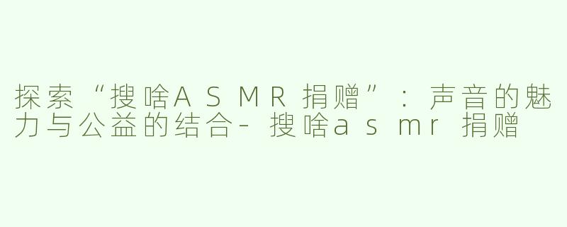 探索“搜啥ASMR捐赠”：声音的魅力与公益的结合-搜啥asmr捐赠