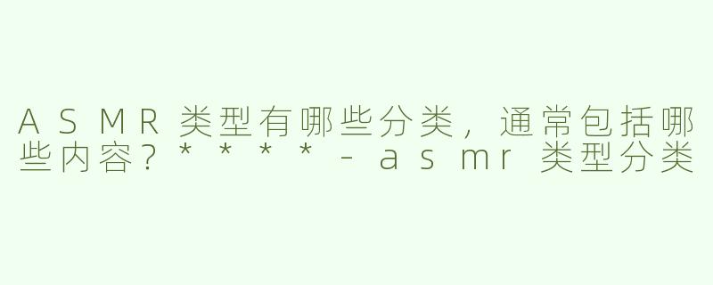 ASMR类型有哪些分类，通常包括哪些内容？****