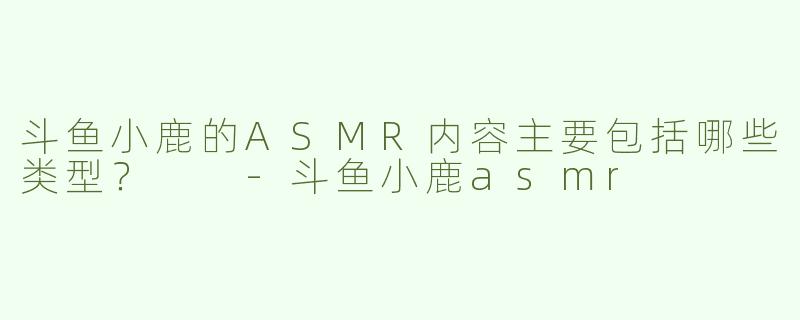 斗鱼小鹿的ASMR内容主要包括哪些类型？  