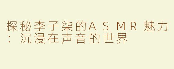 探秘李子柒的ASMR魅力：沉浸在声音的世界
