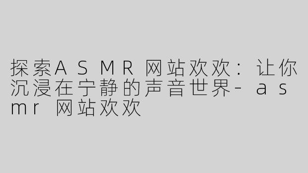 探索ASMR网站欢欢：让你沉浸在宁静的声音世界-asmr网站欢欢